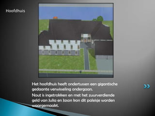 HoofdhuisHet hoofdhuis heeft ondertussen een gigantische gedaante verwisseling ondergaan.Nout is ingetrokken en met het zuurverdiende geld van Julia en Jason kon dit paleisje worden waargemaakt.