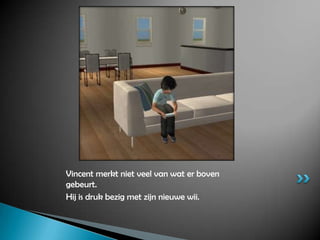 Vincent merkt niet veel van wat er boven gebeurt.Hij is druk bezig met zijn nieuwe wii.