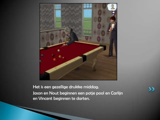 Het is een gezellige drukke middag.Jason en Nout beginnen een potje pool en Carlijn en Vincent beginnen te darten.