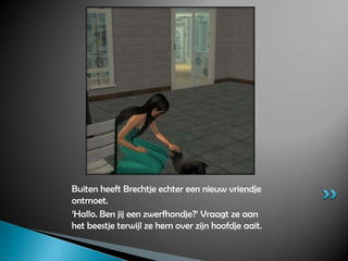 Buiten heeft Brechtje echter een nieuw vriendje ontmoet.‘Hallo. Ben jij een zwerfhondje?’ Vraagt ze aan het beestje terwijl ze hem over zijn hoofdje aait.