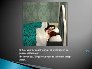 ‘Ik hou van je.’ Zegt Floor als ze weer boven de dekens uit komen.‘En ik van jou.’ Zegt Nout voor ze samen in slaap vallen.