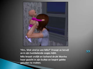 ‘Hm.. Wat vind je van Milo?’ Vraagt ze terwijl ze in zijn twinkelende oogjes kijkt.Milo kraait vrolijk en lachend drukt Marsha haar gezicht in zijn buikje en begint gekke geluiden te maken.