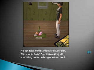 Na een tijdje komt Vincent er alweer aan.‘Tijd voor je flesje.’ Zegt hij terwijl hij Milo voorzichtig onder de boog vandaan haalt.
