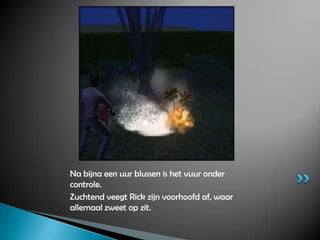 Na bijna een uur blussen is het vuur onder controle.Zuchtend veegt Rick zijn voorhoofd af, waar allemaal zweet op zit.