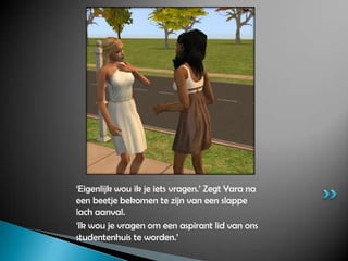 ‘Eigenlijk wou ik je iets vragen.’ Zegt Yara na een beetje bekomen te zijn van een slappe lach aanval.‘Ik wou je vragen om een aspirant lid van ons studentenhuis te worden.’ 