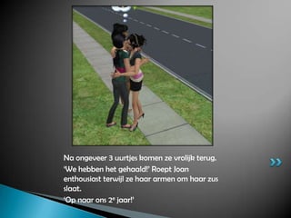 Na ongeveer 3 uurtjes komen ze vrolijk terug.‘We hebben het gehaald!’ Roept Joan enthousiast terwijl ze haar armen om haar zus slaat.‘Op naar ons 2e jaar!’ 