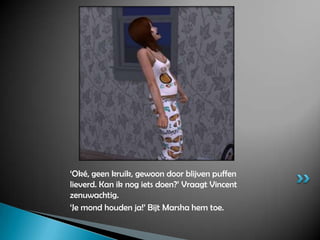 ‘Oké, geen kruik, gewoon door blijven puffen lieverd. Kan ik nog iets doen?’ Vraagt Vincent zenuwachtig.‘Je mond houden ja!’ Bijt Marsha hem toe.