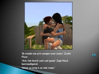 ‘Ik maak me zo’n zorgen over mam.’ Zucht Floor.‘Ach, het komt vast wel goed.’ Zegt Nout bemoedigend.‘Maar zo jong is ze niet meer.’