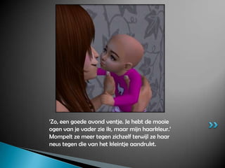 ‘Zo, een goede avond ventje. Je hebt de mooie ogen van je vader zie ik, maar mijn haarkleur.’ Mompelt ze meer tegen zichzelf terwijl ze haar neus tegen die van het kleintje aandrukt.
