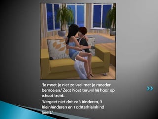‘Je moet je niet zo veel met je moeder bemoeien.’ Zegt Nout terwijl hij haar op schoot trekt.‘Vergeet niet dat ze 3 kinderen, 3 kleinkinderen en 1 achterkleinkind heeft.’