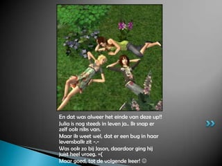 En dat was alweer het einde van deze up!!Julia is nog steeds in leven ja.. Ik snap er zelf ook niks van.Maar ik weet wel, dat er een bug in haar levensbalk zit -.-Was ook zo bij Jason, daardoor ging hij juist heel vroeg. =(Maar goed, tot de volgende keer! 