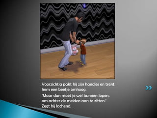 Voorzichtig pakt hij zijn handjes en trekt hem een beetje omhoog.‘Maar dan moet je wel kunnen lopen, om achter de meiden aan te zitten.’ Zegt hij lachend.