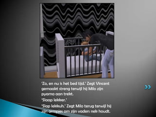 ‘Zo, en nu is het bed tijd.’ Zegt Vincent gemaakt streng terwijl hij Milo zijn pyama aan trekt.‘Slaap lekker.’ ‘Slap lekkuh.’ Zegt Milo terug terwijl hij zijn armpjes om zijn vaders nek houdt.