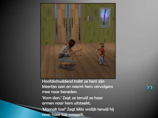 Hoofdschuddend trekt ze hem zijn kleertjes aan en neemt hem vervolgens mee naar beneden.‘Kom dan.’ Zegt ze terwijl ze haar armen naar hem uitsteekt.‘Mamah toe!’ Zegt Milo vrolijk terwijl hij naar haar toe waggelt. 