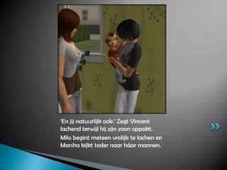 ‘En jij natuurlijk ook.’ Zegt Vincent lachend terwijl hij zijn zoon oppakt.Milo begint meteen vrolijk te lachen en Marsha kijkt teder naar háar mannen.