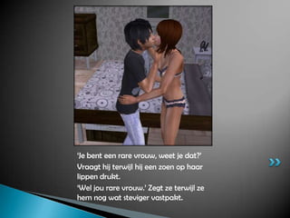 ‘Je bent een rare vrouw, weet je dat?’Vraagt hij terwijl hij een zoen op haar lippen drukt.‘Wel jou rare vrouw.’ Zegt ze terwijl ze hem nog wat steviger vastpakt.