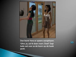 Dan komt Yara er opeens aangelopen.‘Uhm, ja, zal ik doen mam. Doei!’ Zegt Jade snel voor ze de hoorn op de haak gooit.