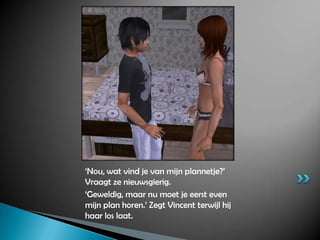 ‘Nou, wat vind je van mijn plannetje?’ Vraagt ze nieuwsgierig.‘Geweldig, maar nu moet je eerst even mijn plan horen.’ Zegt Vincent terwijl hij haar los laat.