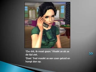 ‘Ow shit, ik moet gaan.’ Vloekt ze als ze de tijd ziet.‘Doei.’ Snel maakt ze een zoen geluid en hangt dan op.