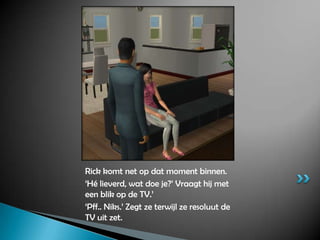 Rick komt net op dat moment binnen.‘Hé lieverd, wat doe je?’ Vraagt hij met een blik op de TV.’‘Pff.. Niks.’ Zegt ze terwijl ze resoluut de TV uit zet.