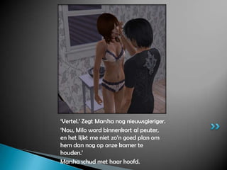 ‘Vertel.’Zegt Marsha nog nieuwsgieriger.‘Nou, Milo word binnenkort al peuter, en het lijkt me niet zo’n goed plan om hem dan nog op onze kamer te houden.’Marsha schud met haar hoofd.