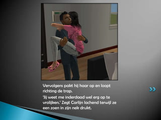 Vervolgens pakt hij haar op en loopt richting de trap.‘Jij weet me inderdaad wel erg op te vrolijken.’ Zegt Carlijn lachend terwijl ze een zoen in zijn nek drukt.