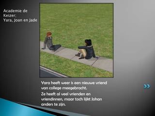 Academie de Keizer;Yara, Joan en JadeYara heeft weer is een nieuwe vriend van college meegebracht.Ze heeft al veel vrienden en vriendinnen, maar toch lijkt Johan anders te zijn.