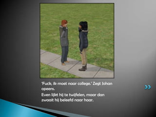 ‘Fuck, ik moet naar college.’ Zegt Johan opeens.Even lijkt hij te twijfelen, maar dan zwaait hij beleefd naar haar.