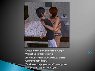 ‘Dus je dacht aan een verbouwing?’ Vraagt ze ter bevestiging.Als Vincent knikt slaat ze haar armen weer om hem heen.‘En dan nu mijn plannetje?’ Vraagt ze met pret lichtjes in haar ogen.
