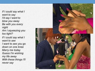 If I could say what I want to sayI'd say I want to blow you awayBe with you every nightAm I squeezing you too tight?If I could say what I want to seeI want to see you go down on one kneeMarry me todayGuess I'm wishing my life awayWith these things I'll never say