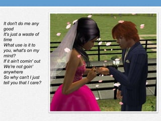 It don't do me any goodIt's just a waste of timeWhat use is it to you, what's on my mind?If it ain'tcomin' outWe're not goin' anywhereSo why can't I just tell you that I care?