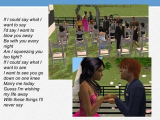 If I could say what I want to sayI'd say I want to blow you awayBe with you every nightAm I squeezing you too tight?If I could say what I want to seeI want to see you go down on one kneeMarry me todayGuess I'm wishing my life awayWith these things I'll never say