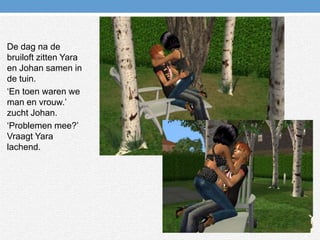 De dag na de bruiloft zitten Yara en Johan samen in de tuin.‘En toen waren we man en vrouw.’ zucht Johan.‘Problemen mee?’ Vraagt Yara lachend.