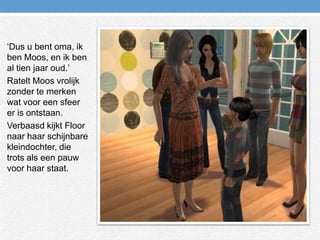 ‘Dus u bent oma, ik ben Moos, en ik ben al tien jaar oud.’Ratelt Moos vrolijk zonder te merken wat voor een sfeer er is ontstaan.Verbaasd kijkt Floor naar haar schijnbare kleindochter, die trots als een pauw voor haar staat. 
