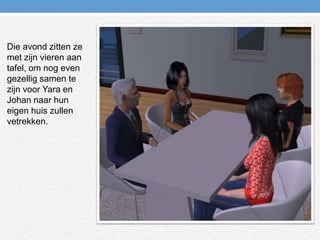 Die avond zitten ze met zijn vieren aan tafel, om nog even gezellig samen te zijn voor Yara en Johan naar hun eigen huis zullen vetrekken.