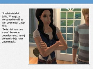 ‘Ik wist niet dat jullie,’ Vraagt ze verbaasd terwijl ze van Joan naar Jaap kijkt.‘Ze is niet van ons mam.’ Antwoord Joan lachend, terwijl ze een knikje naar Jade maakt.