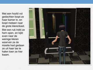 Met een hoofd vol gedachten loopt ze haar kamer in, en loopt meteen naar de grote klerenkast.Met een ruk trekt ze hem open, en kijkt even naar de weinige kleren waarvan ze de moeite had gedaan ze uit haar tas te halen toen ze hier kwam.