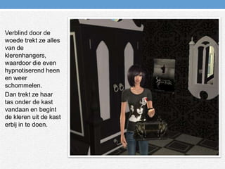 Verblind door de woede trekt ze alles van de klerenhangers, waardoor die even hypnotiserend heen en weer schommelen.Dan trekt ze haar tas onder de kast vandaan en begint de kleren uit de kast erbij in te doen.