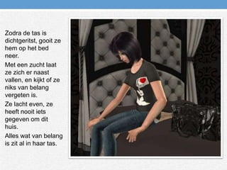 Zodra de tas is dichtgeritst, gooit ze hem op het bed neer.Met een zucht laat ze zich er naast vallen, en kijkt of ze niks van belang vergeten is.Ze lacht even, ze heeft nooit iets gegeven om dit huis. Alles wat van belang is zit al in haar tas.