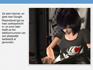 Ze start internet, en gaat naar Google.Razendsnel typt ze haar zoekopdracht in, en even later heeft ze het telefoonnummer van een plaatselijk taxibedrijf al gevonden.