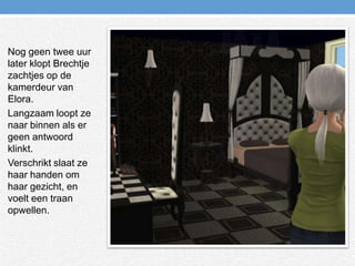 Nog geen twee uur later klopt Brechtje zachtjes op de kamerdeur van Elora.Langzaam loopt ze naar binnen als er geen antwoord klinkt.Verschrikt slaat ze haar handen om haar gezicht, en voelt een traan opwellen.