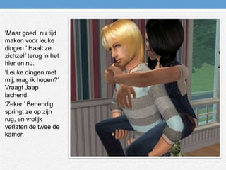 ‘Maar goed, nu tijd maken voor leuke dingen.’ Haalt ze zichzelf terug in het hier en nu.‘Leuke dingen met mij, mag ik hopen?’ Vraagt Jaap lachend.‘Zeker.’ Behendig springt ze op zijn rug, en vrolijk verlaten de twee de kamer.