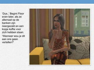‘Dus..’ Begint Floor even later, als ze allemaal op de banken zijn neergezakt en een kopje koffie voor zich hebben staan.‘Wanneer wou je dit aan ons gaan vertellen?’