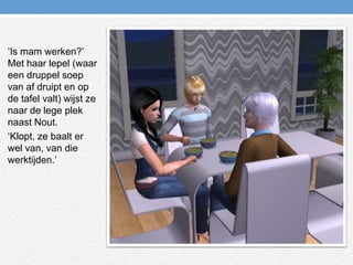 ‘Is mam werken?’ Met haar lepel (waar een druppel soep van af druipt en op de tafel valt) wijst ze naar de lege plek naast Nout.‘Klopt, ze baalt er wel van, van die werktijden.’