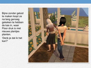 Bijna zonder geluid te maken loopt ze na lang genoeg gekeken te hebben de kas in, waar Floor druk is met nieuwe plantjes planten.‘Denk je dat ik het kan?’ 