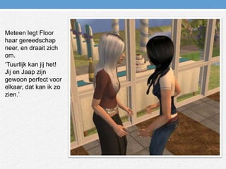 Meteen legt Floor haar gereedschap neer, en draait zich om.‘Tuurlijk kan jij het! Jij en Jaap zijn gewoon perfect voor elkaar, dat kan ik zo zien.’ 