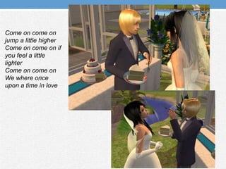 Come on come on jump a little higherCome on come on if you feel a little lighterCome on come on We where once upon a time in love