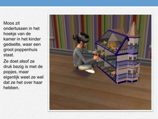 Moos zit ondertussen in het hoekje van de kamer in het kinder gedeelte, waar een groot poppenhuis staat.Ze doet alsof ze druk bezig is met de popjes, maar eigenlijk weet ze wel dat ze het over haar hebben.