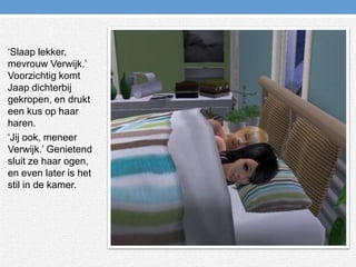 ‘Slaap lekker, mevrouw Verwijk.’ Voorzichtig komt Jaap dichterbij gekropen, en drukt een kus op haar haren.‘Jij ook, meneer Verwijk.’ Genietend sluit ze haar ogen, en even later is het stil in de kamer.