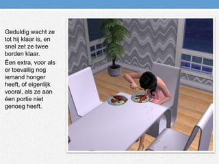 Geduldig wacht ze tot hij klaar is, en snel zet ze twee borden klaar.Éen extra, voor als er toevallig nog iemand honger heeft, of eigenlijk vooral, als ze aan éen portie niet genoeg heeft.